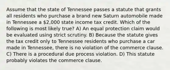 Assume that the state of Tennessee passes a statute that grants all residents who purchase a brand new Saturn automobile made in Tennessee a 2,000 state income tax credit. Which of the following is most likely true? A) An equal protection claim would be evaluated using strict scrutiny. B) Because the statute gives the tax credit only to Tennessee residents who purchase a car made in Tennessee, there is no violation of the commerce clause. C) There is a procedural due process violation. D) This statute probably violates the commerce clause.