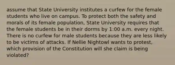 assume that State University institutes a curfew for the female students who live on campus. To protect both the safety and morals of its female population, State University requires that the female students be in their dorms by 1:00 a.m. every night. There is no curfew for male students because they are less likely to be victims of attacks. If Nellie Nightowl wants to protest, which provision of the Constitution will she claim is being violated?