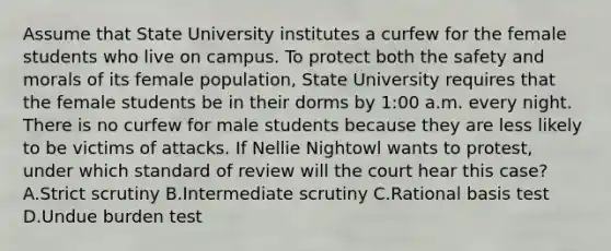 Assume that State University institutes a curfew for the female students who live on campus. To protect both the safety and morals of its female population, State University requires that the female students be in their dorms by 1:00 a.m. every night. There is no curfew for male students because they are less likely to be victims of attacks. If Nellie Nightowl wants to protest, under which standard of review will the court hear this case? A.Strict scrutiny B.Intermediate scrutiny C.Rational basis test D.Undue burden test