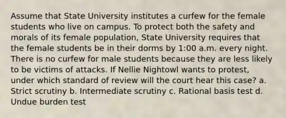 Assume that State University institutes a curfew for the female students who live on campus. To protect both the safety and morals of its female population, State University requires that the female students be in their dorms by 1:00 a.m. every night. There is no curfew for male students because they are less likely to be victims of attacks. If Nellie Nightowl wants to protest, under which standard of review will the court hear this case? a. Strict scrutiny b. Intermediate scrutiny c. Rational basis test d. Undue burden test