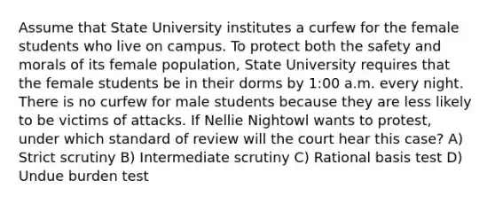 Assume that State University institutes a curfew for the female students who live on campus. To protect both the safety and morals of its female population, State University requires that the female students be in their dorms by 1:00 a.m. every night. There is no curfew for male students because they are less likely to be victims of attacks. If Nellie Nightowl wants to protest, under which standard of review will the court hear this case? A) Strict scrutiny B) Intermediate scrutiny C) Rational basis test D) Undue burden test