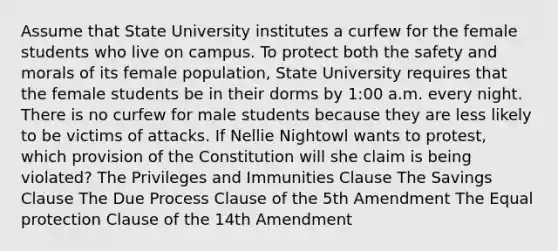 Assume that State University institutes a curfew for the female students who live on campus. To protect both the safety and morals of its female population, State University requires that the female students be in their dorms by 1:00 a.m. every night. There is no curfew for male students because they are less likely to be victims of attacks. If Nellie Nightowl wants to protest, which provision of the Constitution will she claim is being violated? The Privileges and Immunities Clause The Savings Clause The Due Process Clause of the 5th Amendment The Equal protection Clause of the 14th Amendment