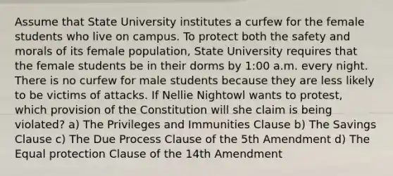 Assume that State University institutes a curfew for the female students who live on campus. To protect both the safety and morals of its female population, State University requires that the female students be in their dorms by 1:00 a.m. every night. There is no curfew for male students because they are less likely to be victims of attacks. If Nellie Nightowl wants to protest, which provision of the Constitution will she claim is being violated? a) The Privileges and Immunities Clause b) The Savings Clause c) The Due Process Clause of the 5th Amendment d) The Equal protection Clause of the 14th Amendment