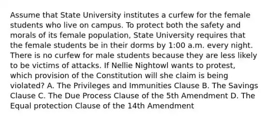 Assume that State University institutes a curfew for the female students who live on campus. To protect both the safety and morals of its female population, State University requires that the female students be in their dorms by 1:00 a.m. every night. There is no curfew for male students because they are less likely to be victims of attacks. If Nellie Nightowl wants to protest, which provision of the Constitution will she claim is being violated? A. The Privileges and Immunities Clause B. The Savings Clause C. The Due Process Clause of the 5th Amendment D. The Equal protection Clause of the 14th Amendment