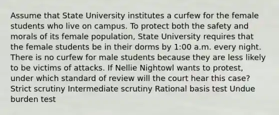 Assume that State University institutes a curfew for the female students who live on campus. To protect both the safety and morals of its female population, State University requires that the female students be in their dorms by 1:00 a.m. every night. There is no curfew for male students because they are less likely to be victims of attacks. If Nellie Nightowl wants to protest, under which standard of review will the court hear this case? Strict scrutiny Intermediate scrutiny Rational basis test Undue burden test