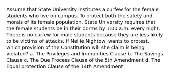 Assume that State University institutes a curfew for the female students who live on campus. To protect both the safety and morals of its female population, State University requires that the female students be in their dorms by 1:00 a.m. every night. There is no curfew for male students because they are less likely to be victims of attacks. If Nellie Nightowl wants to protest, which provision of the Constitution will she claim is being violated? a. The Privileges and Immunities Clause b. The Savings Clause c. The Due Process Clause of the 5th Amendment d. The Equal protection Clause of the 14th Amendment