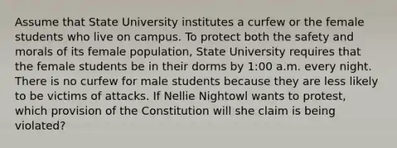 Assume that State University institutes a curfew or the female students who live on campus. To protect both the safety and morals of its female population, State University requires that the female students be in their dorms by 1:00 a.m. every night. There is no curfew for male students because they are less likely to be victims of attacks. If Nellie Nightowl wants to protest, which provision of the Constitution will she claim is being violated?