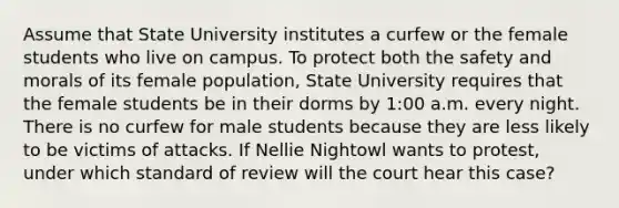 Assume that State University institutes a curfew or the female students who live on campus. To protect both the safety and morals of its female population, State University requires that the female students be in their dorms by 1:00 a.m. every night. There is no curfew for male students because they are less likely to be victims of attacks. If Nellie Nightowl wants to protest, under which standard of review will the court hear this case?