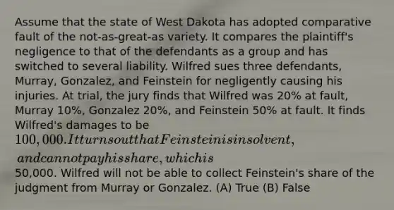 Assume that the state of West Dakota has adopted comparative fault of the not-as-great-as variety. It compares the plaintiff's negligence to that of the defendants as a group and has switched to several liability. Wilfred sues three defendants, Murray, Gonzalez, and Feinstein for negligently causing his injuries. At trial, the jury finds that Wilfred was 20% at fault, Murray 10%, Gonzalez 20%, and Feinstein 50% at fault. It finds Wilfred's damages to be 100,000. It turns out that Feinstein is insolvent, and cannot pay his share, which is50,000. Wilfred will not be able to collect Feinstein's share of the judgment from Murray or Gonzalez. (A) True (B) False