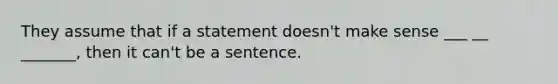 They assume that if a statement doesn't make sense ___ __ _______, then it can't be a sentence.