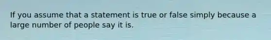 If you assume that a statement is true or false simply because a large number of people say it is.