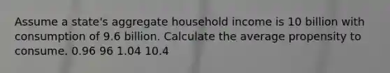 Assume a state's aggregate household income is 10 billion with consumption of 9.6 billion. Calculate the average propensity to consume. 0.96 96 1.04 10.4