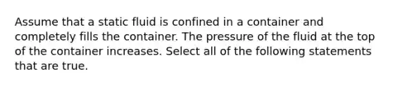 Assume that a static fluid is confined in a container and completely fills the container. The pressure of the fluid at the top of the container increases. Select all of the following statements that are true.