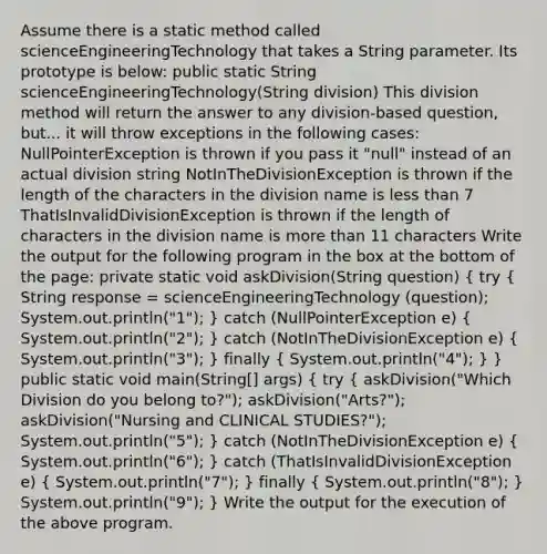Assume there is a static method called scienceEngineeringTechnology that takes a String parameter. Its prototype is below: public static String scienceEngineeringTechnology(String division) This division method will return the answer to any division-based question, but... it will throw exceptions in the following cases: NullPointerException is thrown if you pass it "null" instead of an actual division string NotInTheDivisionException is thrown if the length of the characters in the division name is less than 7 ThatIsInvalidDivisionException is thrown if the length of characters in the division name is more than 11 characters Write the output for the following program in the box at the bottom of the page: private static void askDivision(String question) ( try { String response = scienceEngineeringTechnology (question); System.out.println("1"); ) catch (NullPointerException e) ( System.out.println("2"); ) catch (NotInTheDivisionException e) ( System.out.println("3"); ) finally ( System.out.println("4"); ) } public static void main(String[] args) ( try { askDivision("Which Division do you belong to?"); askDivision("Arts?"); askDivision("Nursing and CLINICAL STUDIES?"); System.out.println("5"); ) catch (NotInTheDivisionException e) ( System.out.println("6"); ) catch (ThatIsInvalidDivisionException e) ( System.out.println("7"); ) finally ( System.out.println("8"); ) System.out.println("9"); } Write the output for the execution of the above program.