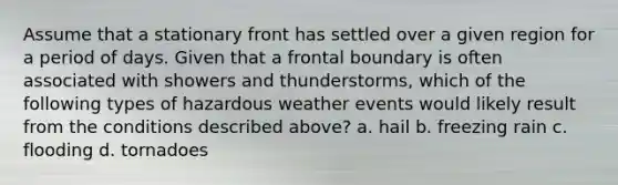 Assume that a stationary front has settled over a given region for a period of days. Given that a frontal boundary is often associated with showers and thunderstorms, which of the following types of hazardous weather events would likely result from the conditions described above? a. hail b. freezing rain c. flooding d. tornadoes