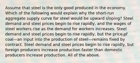 Assume that steel is the only good produced in the economy. Which of the following would explain why the short-run aggregate supply curve for steel would be upward sloping? Steel demand and steel prices begin to rise rapidly, and the wages of steel workers rise as the demand for workers increases. Steel demand and steel prices begin to rise rapidly, but the price of coal—an input into the production of steel—remains fixed by contract. Steel demand and steel prices begin to rise rapidly, but foreign producers increase production faster than domestic producers increase production. All of the above.