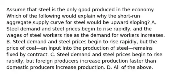 Assume that steel is the only good produced in the economy. Which of the following would explain why the short-run aggregate supply curve for steel would be upward sloping? A. Steel demand and steel prices begin to rise rapidly, and the wages of steel workers rise as the demand for workers increases. B. Steel demand and steel prices begin to rise rapidly, but the price of coal—an input into the production of steel—remains fixed by contract. C. Steel demand and steel prices begin to rise rapidly, but foreign producers increase production faster than domestic producers increase production. D. All of the above.