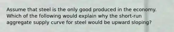 Assume that steel is the only good produced in the economy. Which of the following would explain why the short-run aggregate supply curve for steel would be upward sloping?