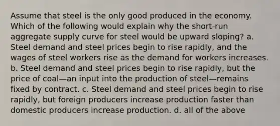 Assume that steel is the only good produced in the economy. Which of the following would explain why the short-run aggregate supply curve for steel would be upward sloping? a. Steel demand and steel prices begin to rise rapidly, and the wages of steel workers rise as the demand for workers increases. b. Steel demand and steel prices begin to rise rapidly, but the price of coal—an input into the production of steel—remains fixed by contract. c. Steel demand and steel prices begin to rise rapidly, but foreign producers increase production faster than domestic producers increase production. d. all of the above