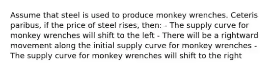 Assume that steel is used to produce monkey wrenches. Ceteris paribus, if the price of steel rises, then: - The supply curve for monkey wrenches will shift to the left - There will be a rightward movement along the initial supply curve for monkey wrenches - The supply curve for monkey wrenches will shift to the right