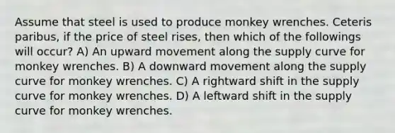 Assume that steel is used to produce monkey wrenches. Ceteris paribus, if the price of steel rises, then which of the followings will occur? A) An upward movement along the supply curve for monkey wrenches. B) A downward movement along the supply curve for monkey wrenches. C) A rightward shift in the supply curve for monkey wrenches. D) A leftward shift in the supply curve for monkey wrenches.