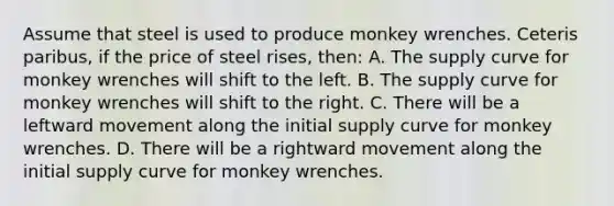 Assume that steel is used to produce monkey wrenches. Ceteris paribus, if the price of steel rises, then: A. The supply curve for monkey wrenches will shift to the left. B. The supply curve for monkey wrenches will shift to the right. C. There will be a leftward movement along the initial supply curve for monkey wrenches. D. There will be a rightward movement along the initial supply curve for monkey wrenches.