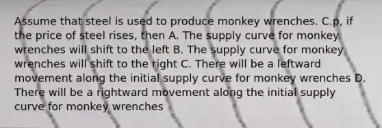 Assume that steel is used to produce monkey wrenches. C.p, if the price of steel rises, then A. The supply curve for monkey wrenches will shift to the left B. The supply curve for monkey wrenches will shift to the right C. There will be a leftward movement along the initial supply curve for monkey wrenches D. There will be a rightward movement along the initial supply curve for monkey wrenches