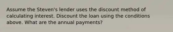 Assume the Steven's lender uses the discount method of calculating interest. Discount the loan using the conditions above. What are the annual payments?