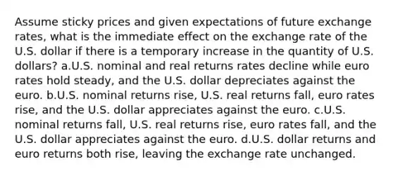 Assume sticky prices and given expectations of future exchange rates, what is the immediate effect on the exchange rate of the U.S. dollar if there is a temporary increase in the quantity of U.S. dollars? a.U.S. nominal and real returns rates decline while euro rates hold steady, and the U.S. dollar depreciates against the euro. b.U.S. nominal returns rise, U.S. real returns fall, euro rates rise, and the U.S. dollar appreciates against the euro. c.U.S. nominal returns fall, U.S. real returns rise, euro rates fall, and the U.S. dollar appreciates against the euro. d.U.S. dollar returns and euro returns both rise, leaving the exchange rate unchanged.