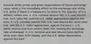 Assume sticky prices and given expectations of future exchange rates, what is the immediate effect on the exchange rate of the U.S. dollar if there is a temporary increase in the quantity of U.S. dollars? Select one: a. U.S. nominal returns fall, U.S. real returns rise, euro rates fall, and the U.S. dollar appreciates against the euro. b. U.S. nominal returns rise, U.S. real returns fall, euro rates rise, and the U.S. dollar appreciates against the euro c. U.S. dollar returns and euro returns both rise, leaving the exchange rate unchanged. d. U.S. nominal and real returns rates decline while euro rates hold steady, and the U.S. dollar depreciates against the euro