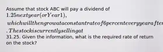 Assume that stock ABC will pay a dividend of 1.25 next year (or Year 1), which will then grow at a constant rate of 6 percent every year after that. The stock is currently selling at31.25. Given the information, what is the required rate of return on the stock?