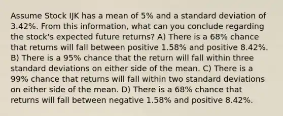 Assume Stock IJK has a mean of 5% and a standard deviation of 3.42%. From this information, what can you conclude regarding the stock's expected future returns? A) There is a 68% chance that returns will fall between positive 1.58% and positive 8.42%. B) There is a 95% chance that the return will fall within three standard deviations on either side of the mean. C) There is a 99% chance that returns will fall within two standard deviations on either side of the mean. D) There is a 68% chance that returns will fall between negative 1.58% and positive 8.42%.