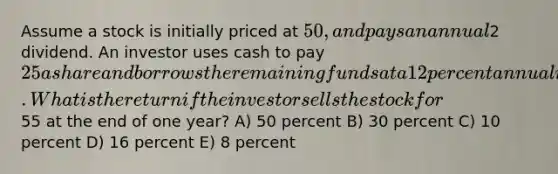 Assume a stock is initially priced at 50, and pays an annual2 dividend. An investor uses cash to pay 25 a share and borrows the remaining funds at a 12 percent annual interest. What is the return if the investor sells the stock for55 at the end of one year? A) 50 percent B) 30 percent C) 10 percent D) 16 percent E) 8 percent