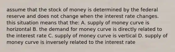 assume that the stock of money is determined by the federal reserve and does not change when the interest rate changes. this situation means that the: A. supply of money curve is horizontal B. the demand for money curve is directly related to the interest rate C. supply of money curve is vertical D. supply of money curve is inversely related to the interest rate