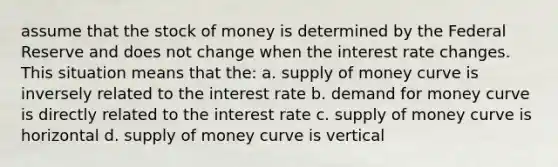 assume that the stock of money is determined by the Federal Reserve and does not change when the interest rate changes. This situation means that the: a. supply of money curve is inversely related to the interest rate b. demand for money curve is directly related to the interest rate c. supply of money curve is horizontal d. supply of money curve is vertical