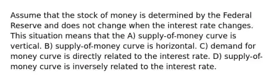 Assume that the stock of money is determined by the Federal Reserve and does not change when the interest rate changes. This situation means that the A) supply-of-money curve is vertical. B) supply-of-money curve is horizontal. C) demand for money curve is directly related to the interest rate. D) supply-of-money curve is inversely related to the interest rate.