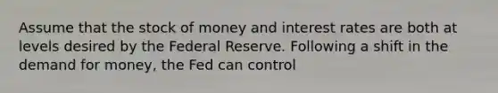 Assume that the stock of money and interest rates are both at levels desired by the Federal Reserve. Following a shift in the demand for money, the Fed can control