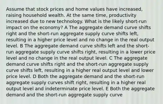 Assume that stock prices and home values have increased, raising household wealth. At the same time, productivity increased due to new technology. What is the likely short-run impact on the economy? A The aggregate demand curve shifts right and the short-run aggregate supply curve shifts left, resulting in a higher price level and no change in the real output level. B The aggregate demand curve shifts left and the short-run aggregate supply curve shifts right, resulting in a lower price level and no change in the real output level. C The aggregate demand curve shifts right and the short-run aggregate supply curve shifts left, resulting in a higher real output level and lower price level. D Both the aggregate demand and the short-run aggregate supply curves shift right, resulting in a higher real output level and indeterminate price level. E Both the aggregate demand and the short-run aggregate supply curve