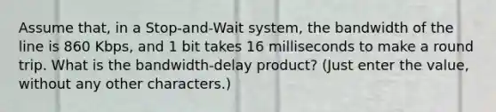 Assume that, in a Stop-and-Wait system, the bandwidth of the line is 860 Kbps, and 1 bit takes 16 milliseconds to make a round trip. What is the bandwidth-delay product? (Just enter the value, without any other characters.)