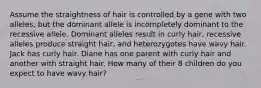 Assume the straightness of hair is controlled by a gene with two alleles, but the dominant allele is incompletely dominant to the recessive allele. Dominant alleles result in curly hair, recessive alleles produce straight hair, and heterozygotes have wavy hair. Jack has curly hair. Diane has one parent with curly hair and another with straight hair. How many of their 8 children do you expect to have wavy hair?