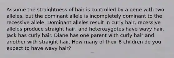 Assume the straightness of hair is controlled by a gene with two alleles, but the dominant allele is incompletely dominant to the recessive allele. Dominant alleles result in curly hair, recessive alleles produce straight hair, and heterozygotes have wavy hair. Jack has curly hair. Diane has one parent with curly hair and another with straight hair. How many of their 8 children do you expect to have wavy hair?