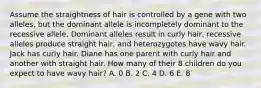 Assume the straightness of hair is controlled by a gene with two alleles, but the dominant allele is incompletely dominant to the recessive allele. Dominant alleles result in curly hair, recessive alleles produce straight hair, and heterozygotes have wavy hair. Jack has curly hair. Diane has one parent with curly hair and another with straight hair. How many of their 8 children do you expect to have wavy hair? A. 0 B. 2 C. 4 D. 6 E. 8