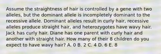 Assume the straightness of hair is controlled by a gene with two alleles, but the dominant allele is incompletely dominant to the recessive allele. Dominant alleles result in curly hair, recessive alleles produce straight hair, and heterozygotes have wavy hair. Jack has curly hair. Diane has one parent with curly hair and another with straight hair. How many of their 8 children do you expect to have wavy hair? A. 0 B. 2 C. 4 D. 6 E. 8