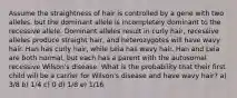 Assume the straightness of hair is controlled by a gene with two alleles, but the dominant allele is incompletely dominant to the recessive allele. Dominant alleles result in curly hair, recessive alleles produce straight hair, and heterozygotes will have wavy hair. Han has curly hair, while Leia has wavy hair. Han and Leia are both normal, but each has a parent with the autosomal recessive Wilson's disease. What is the probability that their first child will be a carrier for Wilson's disease and have wavy hair? a) 3/8 b) 1/4 c) 0 d) 1/8 e) 1/16