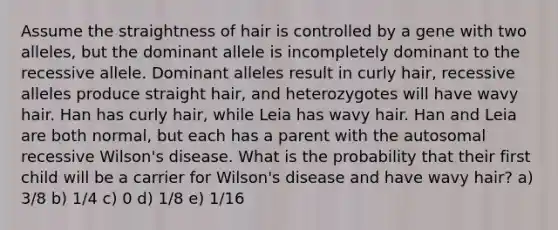 Assume the straightness of hair is controlled by a gene with two alleles, but the dominant allele is incompletely dominant to the recessive allele. Dominant alleles result in curly hair, recessive alleles produce straight hair, and heterozygotes will have wavy hair. Han has curly hair, while Leia has wavy hair. Han and Leia are both normal, but each has a parent with the autosomal recessive Wilson's disease. What is the probability that their first child will be a carrier for Wilson's disease and have wavy hair? a) 3/8 b) 1/4 c) 0 d) 1/8 e) 1/16