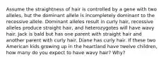 Assume the straightness of hair is controlled by a gene with two alleles, but the dominant allele is incompletely dominant to the recessive allele. Dominant alleles result in curly hair, recessive alleles produce straight hair, and heterozygotes will have wavy hair. Jack is bald but has one parent with straight hair and another parent with curly hair. Diane has curly hair. If these two American kids growing up in the heartland have twelve children, how many do you expect to have wavy hair? Why?