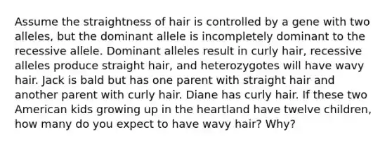 Assume the straightness of hair is controlled by a gene with two alleles, but the dominant allele is incompletely dominant to the recessive allele. Dominant alleles result in curly hair, recessive alleles produce straight hair, and heterozygotes will have wavy hair. Jack is bald but has one parent with straight hair and another parent with curly hair. Diane has curly hair. If these two American kids growing up in the heartland have twelve children, how many do you expect to have wavy hair? Why?