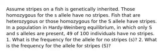 Assume stripes on a fish is genetically inherited. Those homozygous for the s allele have no stripes. Fish that are heterozygous or those homozygous for the S allele have stripes. In a population in Hardy-Weinberg equilibrium, in which only S and s alleles are present, 49 of 100 individuals have no stripes. 1. What is the frequency for the allele for no stripes (s)? 2. What is the frequency for the allele for stripes (S)?