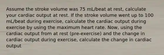 Assume the stroke volume was 75 mL/beat at rest, calculate your cardiac output at rest. If the stroke volume went up to 100 mL/beat during exercise, calculate the cardiac output during exercise by using the maximum heart rate. Now, using the cardiac output from at rest (pre-exercise) and the change in cardiac output during exercise, calculate the change in cardiac output