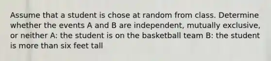 Assume that a student is chose at random from class. Determine whether the events A and B are independent, mutually exclusive, or neither A: the student is on the basketball team B: the student is more than six feet tall